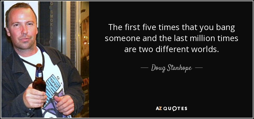 The first five times that you bang someone and the last million times are two different worlds. - Doug Stanhope