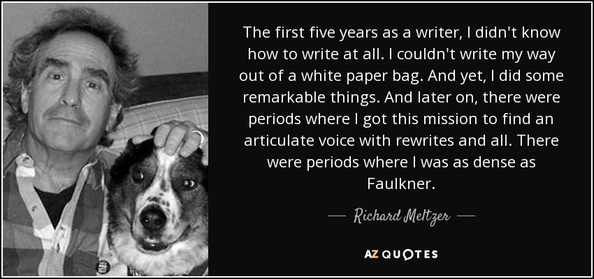 The first five years as a writer, I didn't know how to write at all. I couldn't write my way out of a white paper bag. And yet, I did some remarkable things. And later on, there were periods where I got this mission to find an articulate voice with rewrites and all. There were periods where I was as dense as Faulkner. - Richard Meltzer