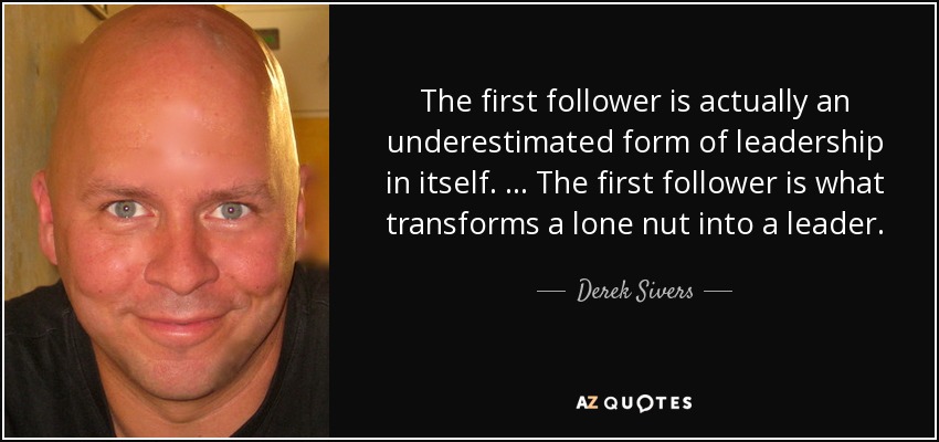 The first follower is actually an underestimated form of leadership in itself. … The first follower is what transforms a lone nut into a leader. - Derek Sivers