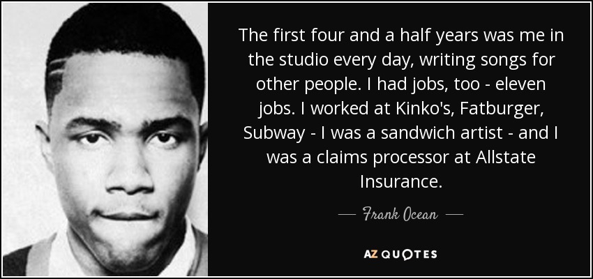 The first four and a half years was me in the studio every day, writing songs for other people. I had jobs, too - eleven jobs. I worked at Kinko's, Fatburger, Subway - I was a sandwich artist - and I was a claims processor at Allstate Insurance. - Frank Ocean