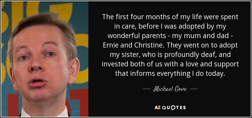 The first four months of my life were spent in care, before I was adopted by my wonderful parents - my mum and dad - Ernie and Christine. They went on to adopt my sister, who is profoundly deaf, and invested both of us with a love and support that informs everything I do today. - Michael Gove
