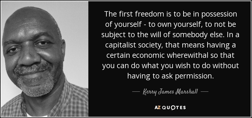 The first freedom is to be in possession of yourself - to own yourself, to not be subject to the will of somebody else. In a capitalist society, that means having a certain economic wherewithal so that you can do what you wish to do without having to ask permission. - Kerry James Marshall