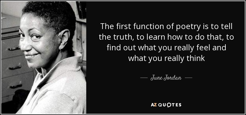 The first function of poetry is to tell the truth, to learn how to do that, to find out what you really feel and what you really think - June Jordan