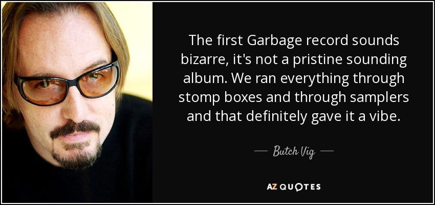 The first Garbage record sounds bizarre, it's not a pristine sounding album. We ran everything through stomp boxes and through samplers and that definitely gave it a vibe. - Butch Vig