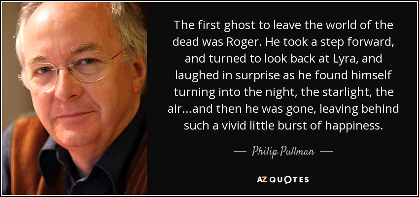 The first ghost to leave the world of the dead was Roger. He took a step forward, and turned to look back at Lyra, and laughed in surprise as he found himself turning into the night, the starlight, the air. . .and then he was gone, leaving behind such a vivid little burst of happiness. - Philip Pullman