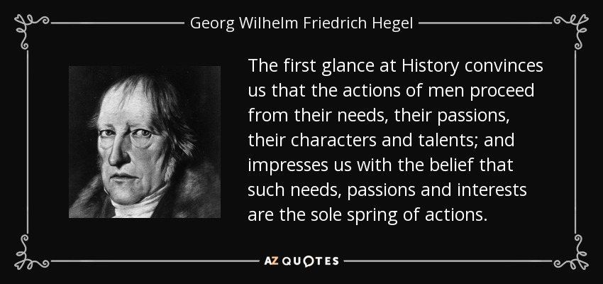 The first glance at History convinces us that the actions of men proceed from their needs, their passions, their characters and talents; and impresses us with the belief that such needs, passions and interests are the sole spring of actions. - Georg Wilhelm Friedrich Hegel