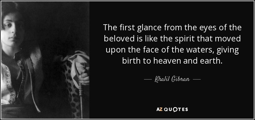 The first glance from the eyes of the beloved is like the spirit that moved upon the face of the waters, giving birth to heaven and earth. - Khalil Gibran