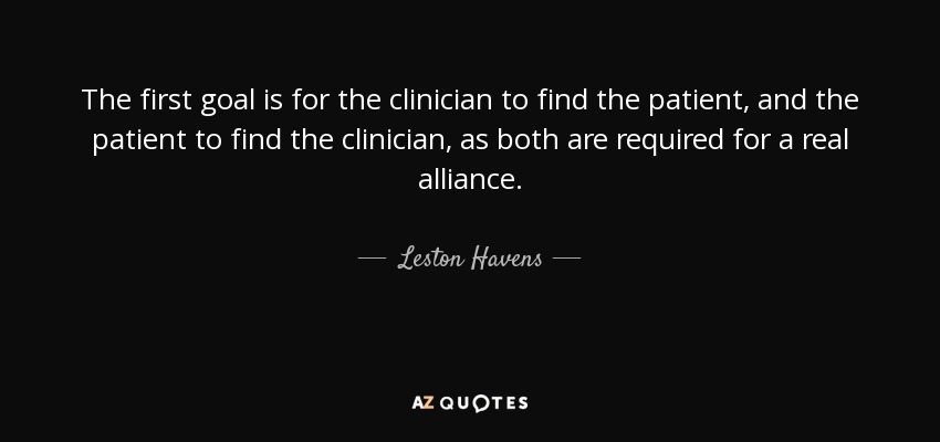 The first goal is for the clinician to find the patient, and the patient to find the clinician, as both are required for a real alliance. - Leston Havens