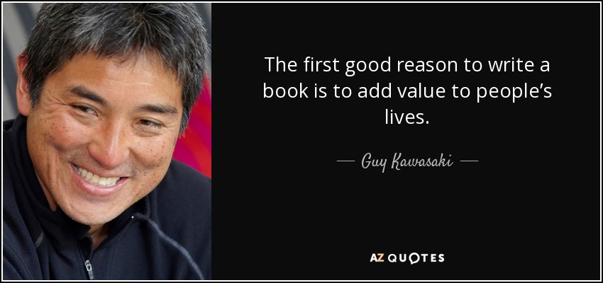 The first good reason to write a book is to add value to people’s lives. - Guy Kawasaki