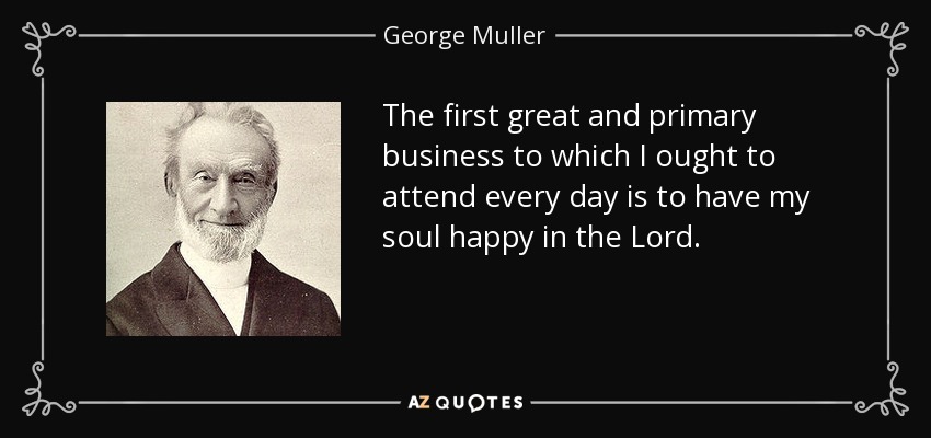 The first great and primary business to which I ought to attend every day is to have my soul happy in the Lord. - George Muller