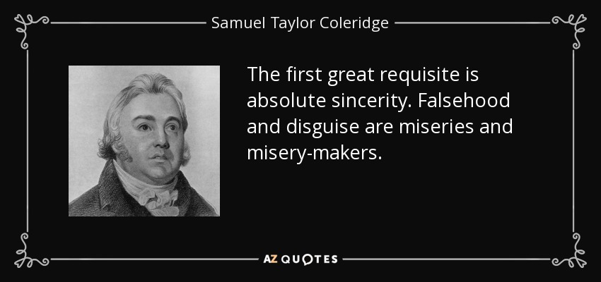 The first great requisite is absolute sincerity. Falsehood and disguise are miseries and misery-makers. - Samuel Taylor Coleridge