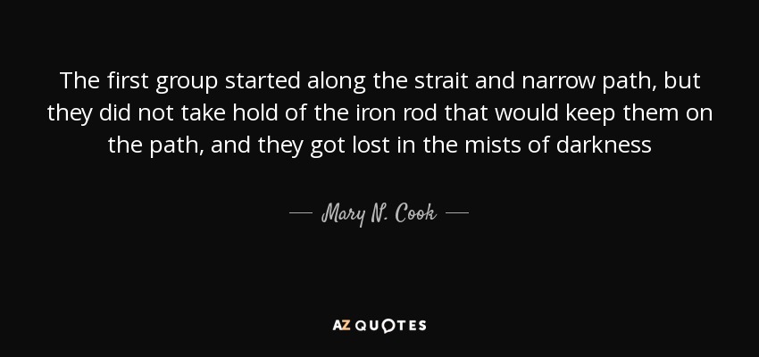The first group started along the strait and narrow path, but they did not take hold of the iron rod that would keep them on the path, and they got lost in the mists of darkness - Mary N. Cook