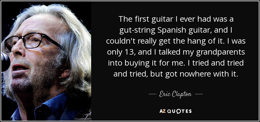 The first guitar I ever had was a gut-string Spanish guitar, and I couldn't really get the hang of it. I was only 13, and I talked my grandparents into buying it for me. I tried and tried and tried, but got nowhere with it. - Eric Clapton