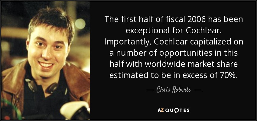 The first half of fiscal 2006 has been exceptional for Cochlear. Importantly, Cochlear capitalized on a number of opportunities in this half with worldwide market share estimated to be in excess of 70%. - Chris Roberts