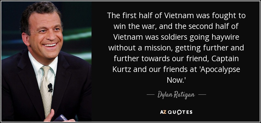The first half of Vietnam was fought to win the war, and the second half of Vietnam was soldiers going haywire without a mission, getting further and further towards our friend, Captain Kurtz and our friends at 'Apocalypse Now.' - Dylan Ratigan