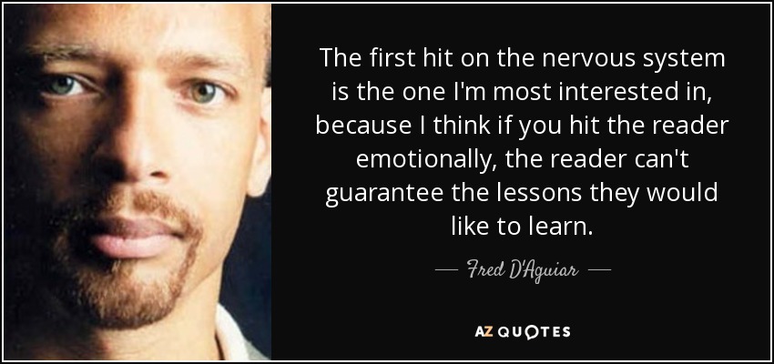 The first hit on the nervous system is the one I'm most interested in, because I think if you hit the reader emotionally, the reader can't guarantee the lessons they would like to learn. - Fred D'Aguiar