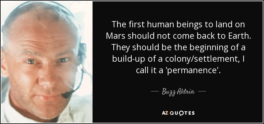 The first human beings to land on Mars should not come back to Earth. They should be the beginning of a build-up of a colony/settlement, I call it a 'permanence'. - Buzz Aldrin