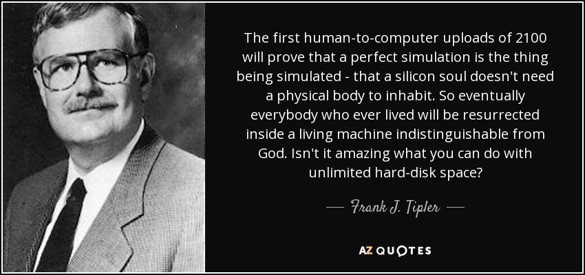 The first human-to-computer uploads of 2100 will prove that a perfect simulation is the thing being simulated - that a silicon soul doesn't need a physical body to inhabit. So eventually everybody who ever lived will be resurrected inside a living machine indistinguishable from God. Isn't it amazing what you can do with unlimited hard-disk space? - Frank J. Tipler