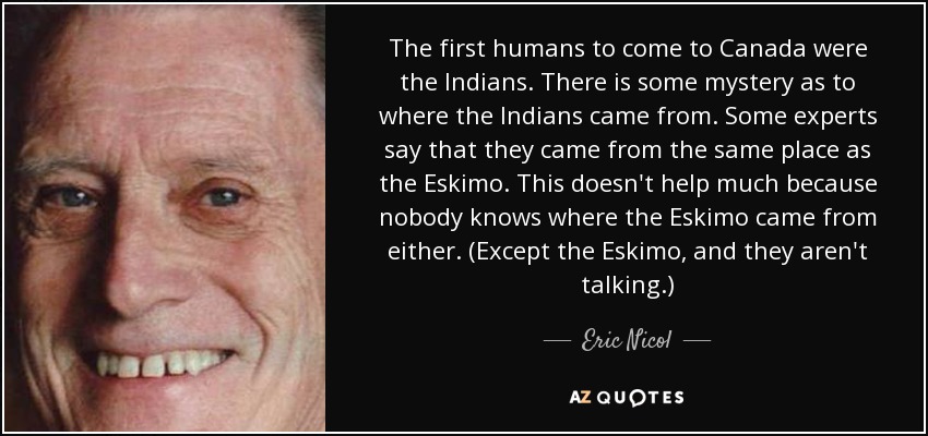 The first humans to come to Canada were the Indians. There is some mystery as to where the Indians came from. Some experts say that they came from the same place as the Eskimo. This doesn't help much because nobody knows where the Eskimo came from either. (Except the Eskimo, and they aren't talking.) - Eric Nicol