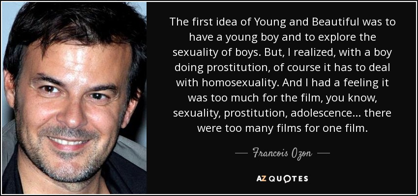 The first idea of Young and Beautiful was to have a young boy and to explore the sexuality of boys. But, I realized, with a boy doing prostitution, of course it has to deal with homosexuality. And I had a feeling it was too much for the film, you know, sexuality, prostitution, adolescence ... there were too many films for one film. - Francois Ozon