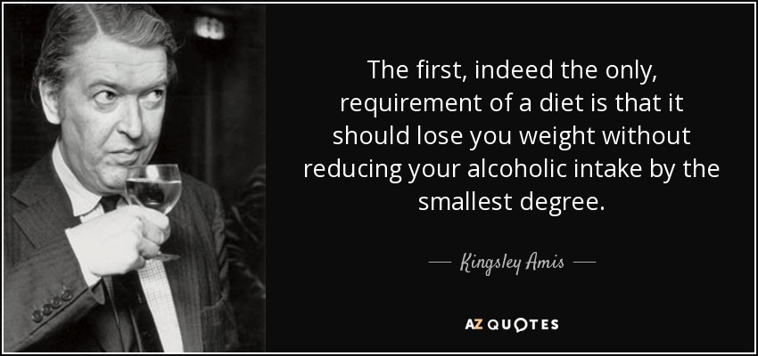 The first, indeed the only, requirement of a diet is that it should lose you weight without reducing your alcoholic intake by the smallest degree. - Kingsley Amis