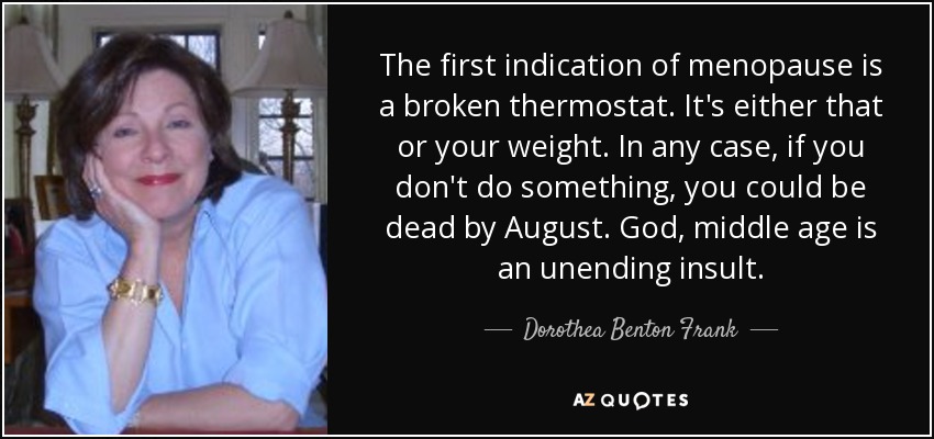 The first indication of menopause is a broken thermostat. It's either that or your weight. In any case, if you don't do something, you could be dead by August. God, middle age is an unending insult. - Dorothea Benton Frank