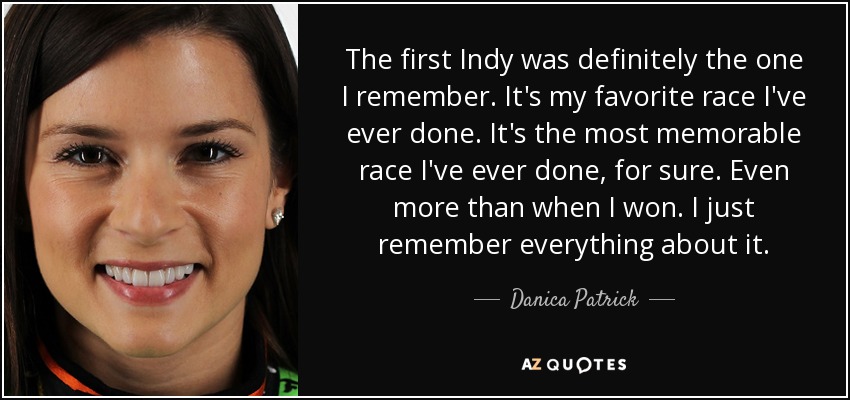 The first Indy was definitely the one I remember. It's my favorite race I've ever done. It's the most memorable race I've ever done, for sure. Even more than when I won. I just remember everything about it. - Danica Patrick