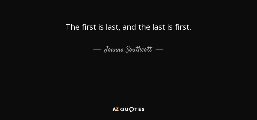 The first is last, and the last is first. - Joanna Southcott