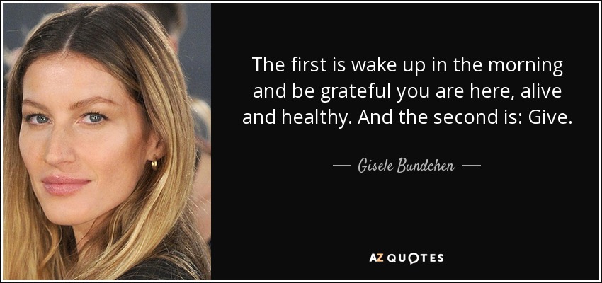 The first is wake up in the morning and be grateful you are here, alive and healthy. And the second is: Give. - Gisele Bundchen