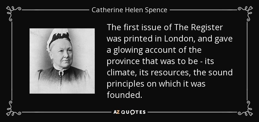 The first issue of The Register was printed in London, and gave a glowing account of the province that was to be - its climate, its resources, the sound principles on which it was founded. - Catherine Helen Spence