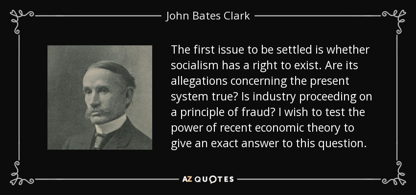 The first issue to be settled is whether socialism has a right to exist. Are its allegations concerning the present system true? Is industry proceeding on a principle of fraud? I wish to test the power of recent economic theory to give an exact answer to this question. - John Bates Clark
