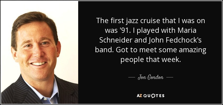 The first jazz cruise that I was on was '91. I played with Maria Schneider and John Fedchock's band. Got to meet some amazing people that week. - Jon Gordon