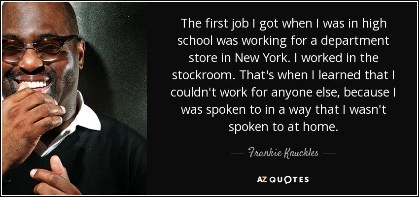 The first job I got when I was in high school was working for a department store in New York. I worked in the stockroom. That's when I learned that I couldn't work for anyone else, because I was spoken to in a way that I wasn't spoken to at home. - Frankie Knuckles