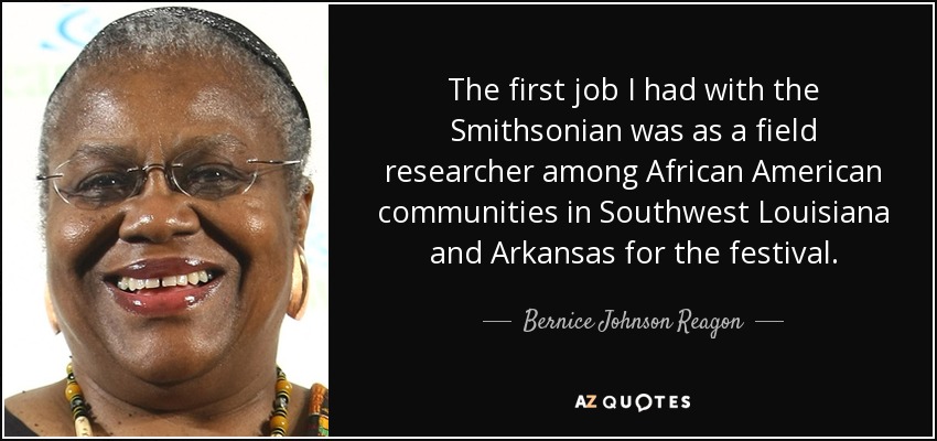 The first job I had with the Smithsonian was as a field researcher among African American communities in Southwest Louisiana and Arkansas for the festival. - Bernice Johnson Reagon