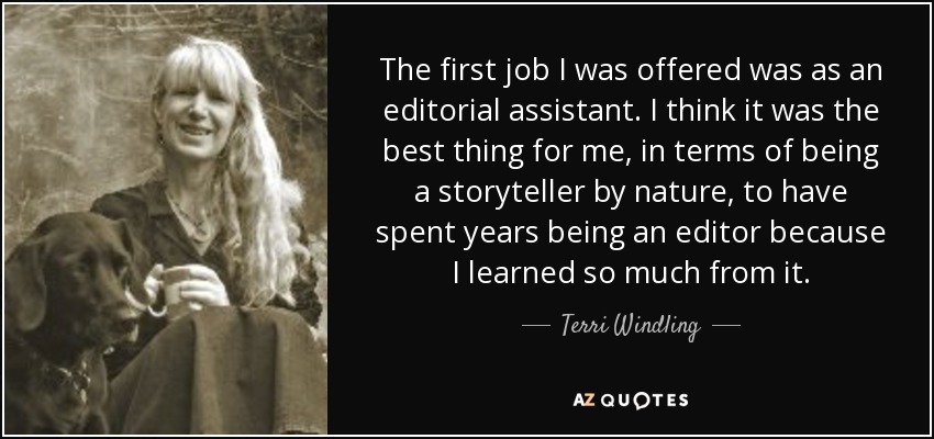 The first job I was offered was as an editorial assistant. I think it was the best thing for me, in terms of being a storyteller by nature, to have spent years being an editor because I learned so much from it. - Terri Windling