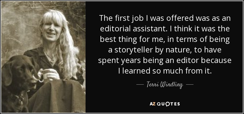 The first job I was offered was as an editorial assistant. I think it was the best thing for me, in terms of being a storyteller by nature, to have spent years being an editor because I learned so much from it. - Terri Windling