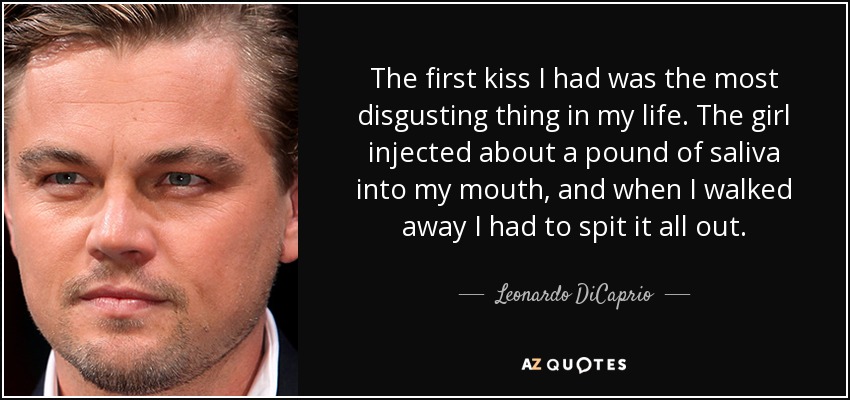 The first kiss I had was the most disgusting thing in my life. The girl injected about a pound of saliva into my mouth, and when I walked away I had to spit it all out. - Leonardo DiCaprio