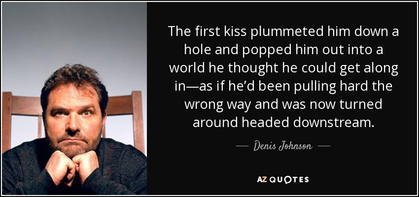 The first kiss plummeted him down a hole and popped him out into a world he thought he could get along in—as if he’d been pulling hard the wrong way and was now turned around headed downstream. - Denis Johnson