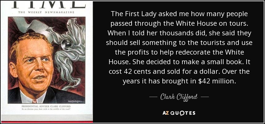 The First Lady asked me how many people passed through the White House on tours. When I told her thousands did, she said they should sell something to the tourists and use the profits to help redecorate the White House. She decided to make a small book. It cost 42 cents and sold for a dollar. Over the years it has brought in $42 million. - Clark Clifford