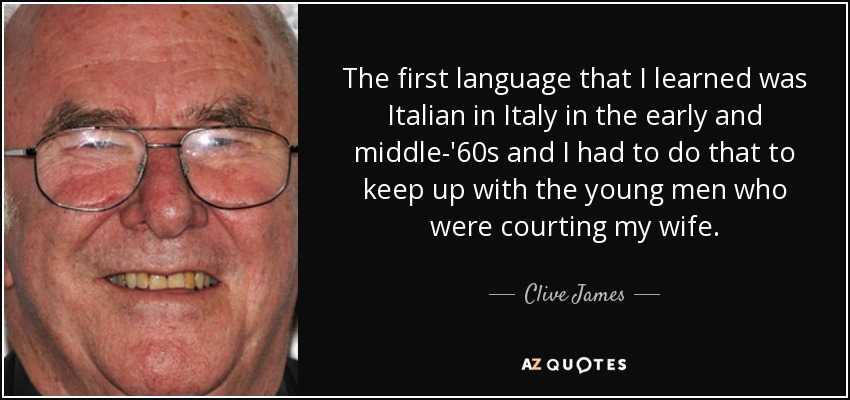 The first language that I learned was Italian in Italy in the early and middle-'60s and I had to do that to keep up with the young men who were courting my wife. - Clive James