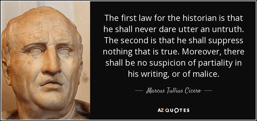 The first law for the historian is that he shall never dare utter an untruth. The second is that he shall suppress nothing that is true. Moreover, there shall be no suspicion of partiality in his writing, or of malice. - Marcus Tullius Cicero