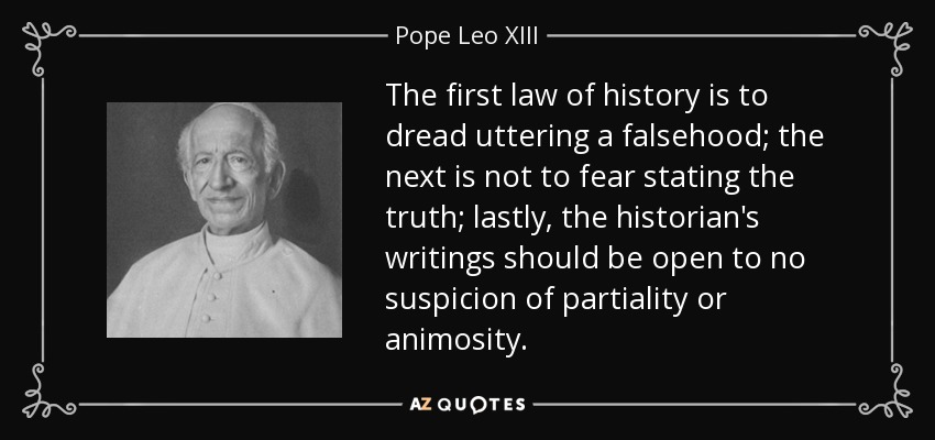 The first law of history is to dread uttering a falsehood; the next is not to fear stating the truth; lastly, the historian's writings should be open to no suspicion of partiality or animosity. - Pope Leo XIII