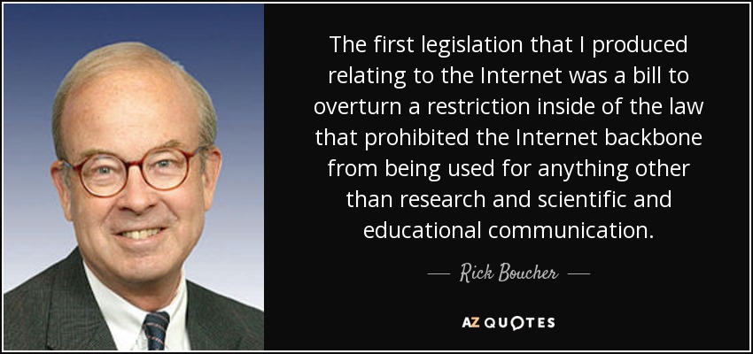 The first legislation that I produced relating to the Internet was a bill to overturn a restriction inside of the law that prohibited the Internet backbone from being used for anything other than research and scientific and educational communication. - Rick Boucher