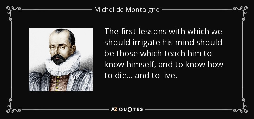 The first lessons with which we should irrigate his mind should be those which teach him to know himself, and to know how to die ... and to live. - Michel de Montaigne