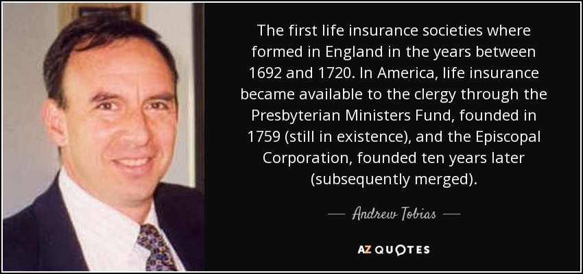 The first life insurance societies where formed in England in the years between 1692 and 1720. In America, life insurance became available to the clergy through the Presbyterian Ministers Fund, founded in 1759 (still in existence), and the Episcopal Corporation, founded ten years later (subsequently merged). - Andrew Tobias