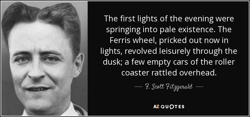 The first lights of the evening were springing into pale existence. The Ferris wheel, pricked out now in lights, revolved leisurely through the dusk; a few empty cars of the roller coaster rattled overhead. - F. Scott Fitzgerald