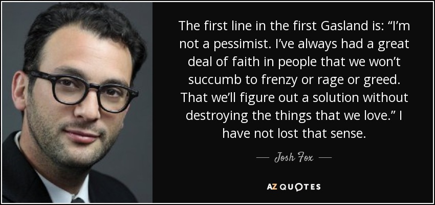 The first line in the first Gasland is: “I’m not a pessimist. I’ve always had a great deal of faith in people that we won’t succumb to frenzy or rage or greed. That we’ll figure out a solution without destroying the things that we love.” I have not lost that sense. - Josh Fox