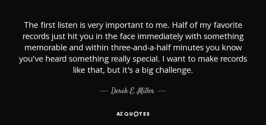 The first listen is very important to me. Half of my favorite records just hit you in the face immediately with something memorable and within three-and-a-half minutes you know you've heard something really special. I want to make records like that, but it's a big challenge. - Derek E. Miller