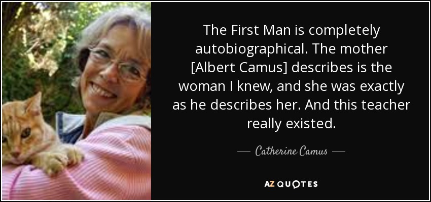 The First Man is completely autobiographical. The mother [Albert Camus] describes is the woman I knew, and she was exactly as he describes her. And this teacher really existed. - Catherine Camus