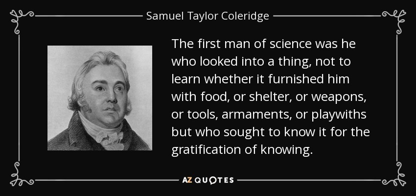The first man of science was he who looked into a thing, not to learn whether it furnished him with food, or shelter, or weapons, or tools, armaments, or playwiths but who sought to know it for the gratification of knowing. - Samuel Taylor Coleridge